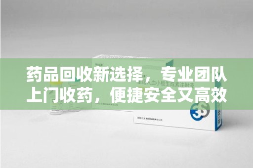 绍兴药品回收新选择，专业团队上门收药，便捷安全又高效