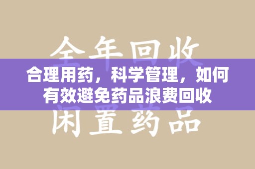 绍兴合理用药，科学管理，如何有效避免药品浪费回收