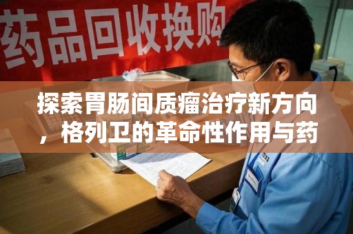 绍兴探索胃肠间质瘤治疗新方向，格列卫的革命性作用与药物回收的意义