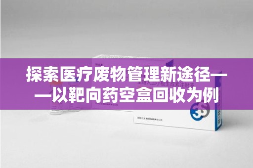 绍兴探索医疗废物管理新途径——以靶向药空盒回收为例
