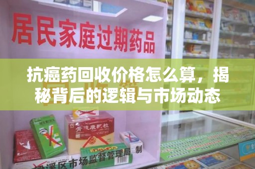绍兴抗癌药回收价格怎么算，揭秘背后的逻辑与市场动态