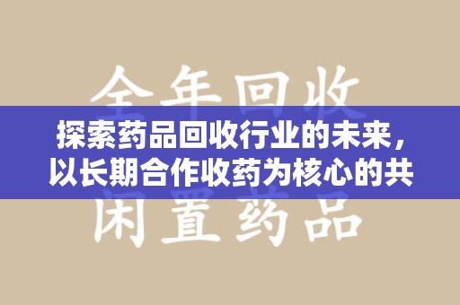 绍兴探索药品回收行业的未来，以长期合作收药为核心的共赢模式