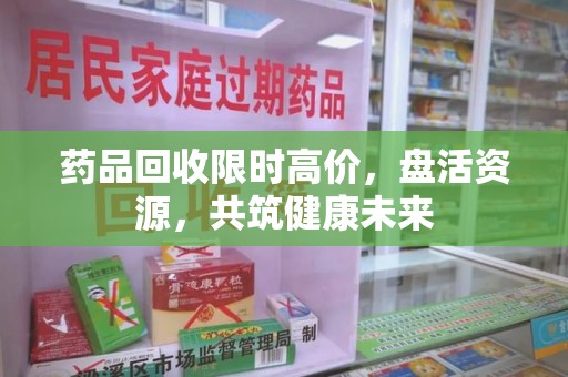绍兴药品回收限时高价，盘活资源，共筑健康未来