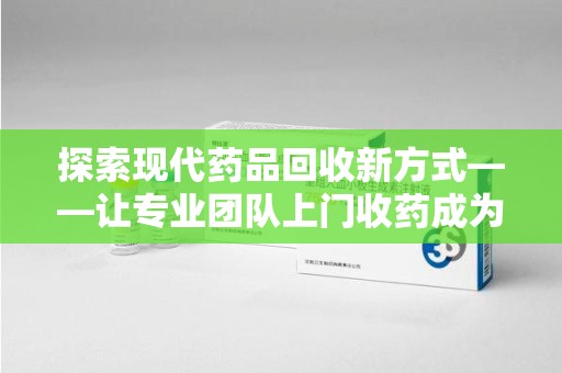 绍兴探索现代药品回收新方式——让专业团队上门收药成为环保与健康的桥梁