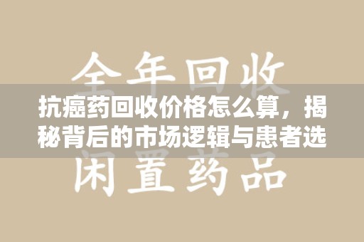 绍兴抗癌药回收价格怎么算，揭秘背后的市场逻辑与患者选择