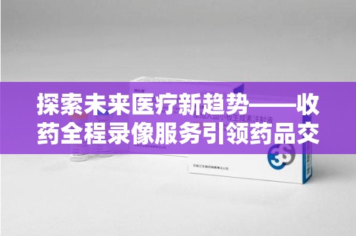 绍兴探索未来医疗新趋势——收药全程录像服务引领药品交付安全新篇章