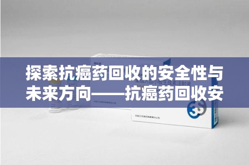 绍兴探索抗癌药回收的安全性与未来方向——抗癌药回收安全吗