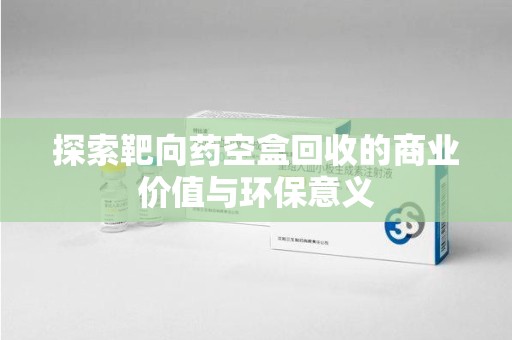 绍兴探索靶向药空盒回收的商业价值与环保意义
