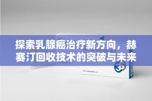 绍兴探索乳腺癌治疗新方向，赫赛汀回收技术的突破与未来