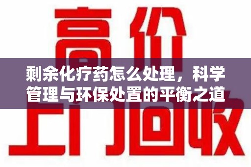 绍兴剩余化疗药怎么处理，科学管理与环保处置的平衡之道