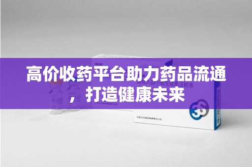 绍兴高价收药平台助力药品流通，打造健康未来