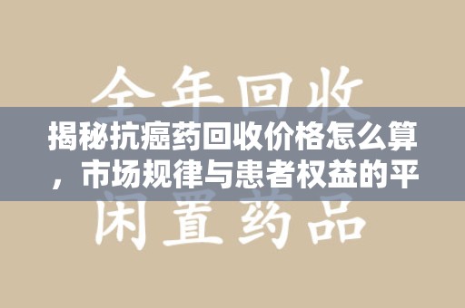 绍兴揭秘抗癌药回收价格怎么算，市场规律与患者权益的平衡点