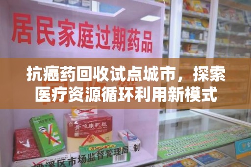 绍兴抗癌药回收试点城市，探索医疗资源循环利用新模式