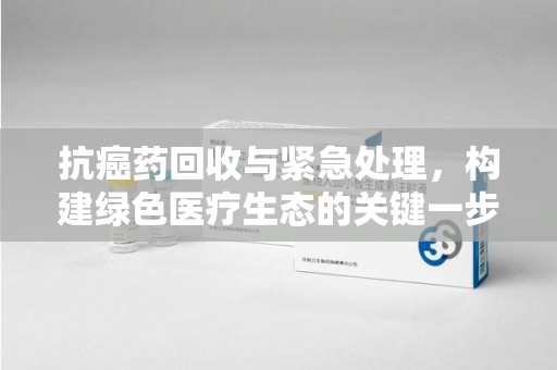 绍兴抗癌药回收与紧急处理，构建绿色医疗生态的关键一步