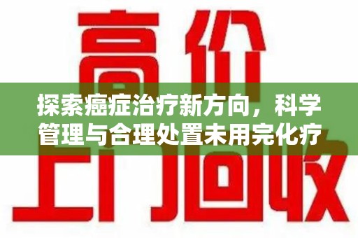 绍兴探索癌症治疗新方向，科学管理与合理处置未用完化疗药处理
