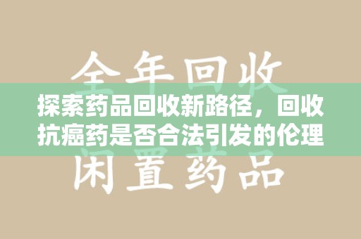 绍兴探索药品回收新路径，回收抗癌药是否合法引发的伦理与法律思考