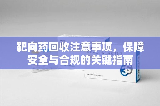 绍兴靶向药回收注意事项，保障安全与合规的关键指南