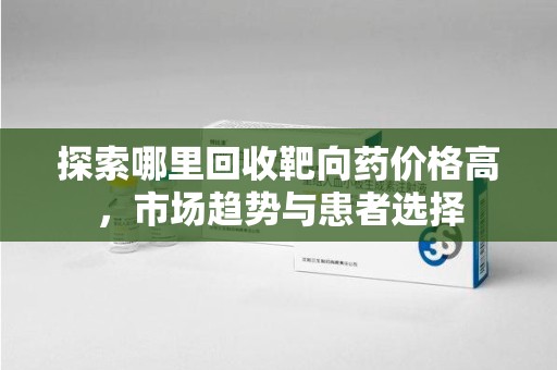 绍兴探索哪里回收靶向药价格高，市场趋势与患者选择
