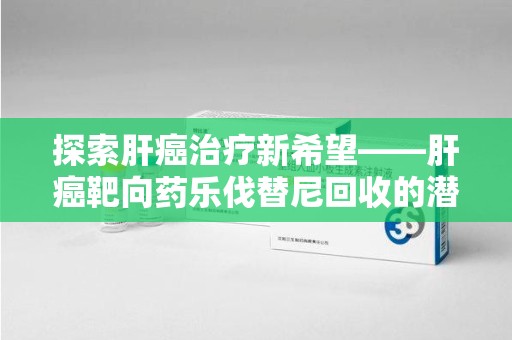 绍兴探索肝癌治疗新希望——肝癌靶向药乐伐替尼回收的潜力与价值