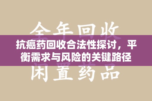 绍兴抗癌药回收合法性探讨，平衡需求与风险的关键路径