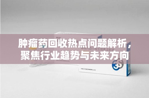绍兴肿瘤药回收热点问题解析，聚焦行业趋势与未来方向