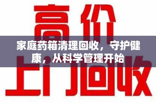 绍兴家庭药箱清理回收，守护健康，从科学管理开始