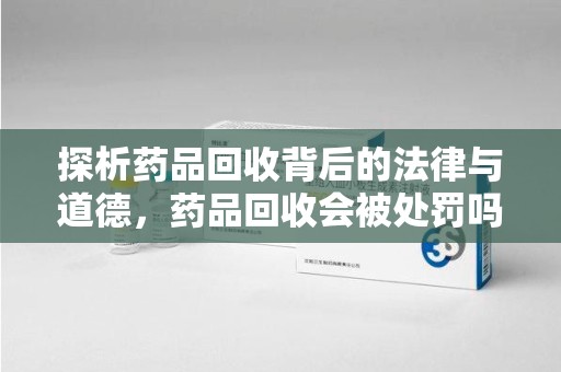 绍兴探析药品回收背后的法律与道德，药品回收会被处罚吗，你真的了解吗？